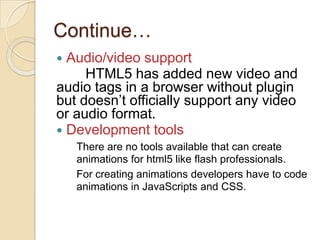 Continue…
 Audio/video support
     HTML5 has added new video and
audio tags in a browser without plugin
but doesn’t officially support any video
or audio format.
 Development tools
    There are no tools available that can create
    animations for html5 like flash professionals.
    For creating animations developers have to code
    animations in JavaScripts and CSS.
 