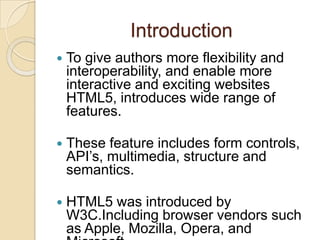 Introduction
   To give authors more flexibility and
    interoperability, and enable more
    interactive and exciting websites
    HTML5, introduces wide range of
    features.

   These feature includes form controls,
    API’s, multimedia, structure and
    semantics.

   HTML5 was introduced by
    W3C.Including browser vendors such
    as Apple, Mozilla, Opera, and
 