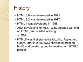 History
   HTML 3.0 was developed in 1995.
   HTML 3.2 was developed in 1997.
   HTML 4 was developed in 1998.
   After developing HTML4, W3C stopped working
    on HTML, and started working
    on XML.
   HTML5 was first started by Mozilla, Apple, and
    Opera, later in 2006 W3C showed interest on
    html5 and created group for working on HTML5
    project
 