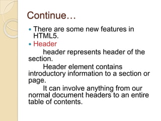 Continue…
 There are some new features in
  HTML5.
 Header
     header represents header of the
section.
     Header element contains
introductory information to a section or
page.
     It can involve anything from our
normal document headers to an entire
table of contents.
 