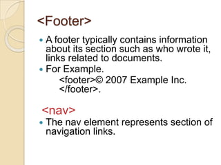 <Footer>
 A footer typically contains information
  about its section such as who wrote it,
  links related to documents.
 For Example.
      <footer>© 2007 Example Inc.
      </footer>.

<nav>
   The nav element represents section of
    navigation links.
 