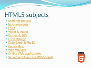 HTML5 subjects
   Semantic markup
   Input elements
   CSS3
   Video & Audio
   Canvas & SGV
   Local storage
   Drag-Drop & File IO
   Geolocation
   Web Workers
   Offline Web applications
   Server Sent Events & WebSockets
 