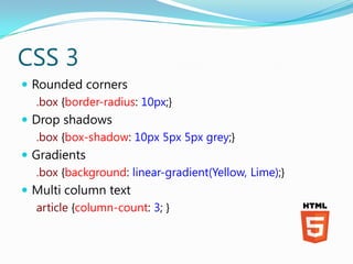 CSS 3
 Rounded corners
   .box {border-radius: 10px;}
 Drop shadows
   .box {box-shadow: 10px 5px 5px grey;}
 Gradients
   .box {background: linear-gradient(Yellow, Lime);}
 Multi column text
   article {column-count: 3; }
 