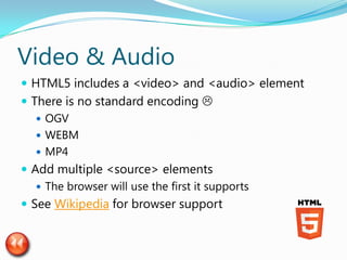 Video & Audio
 HTML5 includes a <video> and <audio> element
 There is no standard encoding 
    OGV
    WEBM
    MP4
 Add multiple <source> elements
    The browser will use the first it supports
 See Wikipedia for browser support
 