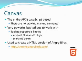 Canvas
 The entire API is JavaScript based
    There are no drawing markup elements
 Very powerful but tedious to work with
    Tooling support is limited
       Adobe® Illustrator® plugin
       Leonardo Sketch
 Used to create a HTML version of Angry Birds
    http://chrome.angrybirds.com/
 