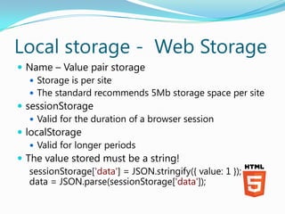 Local storage - Web Storage
 Name – Value pair storage
    Storage is per site
    The standard recommends 5Mb storage space per site
 sessionStorage
    Valid for the duration of a browser session
 localStorage
    Valid for longer periods
 The value stored must be a string!
   sessionStorage['data'] = JSON.stringify({ value: 1 });
   data = JSON.parse(sessionStorage['data']);
 