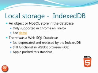 Local storage - IndexedDB
 An object or NoSQL store in the database
    Only supported in Chrome en Firefox
    See demo
 There was a Web SQL Database
    It’s deprecated and replaced by the IndexedDB
    Still functional in Webkit browsers (iOS)
    Apple pushed this standard
 