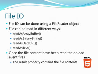 File IO
 File IO can be done using a FileReader object
 File can be read in different ways
    readAsArrayBuffer()
    readAsBinaryString()
    readAsDataURL()
    readAsText()
 Once the file content have been read the onload
 event fires
   The result property contains the file contents
 