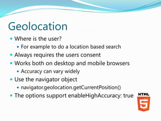 Geolocation
 Where is the user?
    For example to do a location based search
 Always requires the users consent
 Works both on desktop and mobile browsers
    Accuracy can vary widely
 Use the navigator object
    navigator.geolocation.getCurrentPosition()
 The options support enableHighAccuracy: true
 