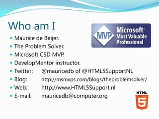 Who am I
 Maurice de Beijer.
 The Problem Solver.
 Microsoft CSD MVP.
 DevelopMentor instructor.
 Twitter:   @mauricedb of @HTML5SupportNL
 Blog:      http://msmvps.com/blogs/theproblemsolver/
 Web:       http://www.HTML5Support.nl
 E-mail:    mauricedb@computer.org
 