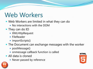 Web Workers
 Web Workers are limited in what they can do
    No interactions with the DOM
 They can do IO
    XMLHttpRequest
    FileReader
    importScripts()
 The Document can exchange messages with the worker
    postMessage()
    onmessage callback function is called
 All data is cloned
    Never passed by reference
 