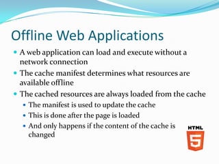 Offline Web Applications
 A web application can load and execute without a
  network connection
 The cache manifest determines what resources are
  available offline
 The cached resources are always loaded from the cache
   The manifest is used to update the cache
   This is done after the page is loaded
   And only happens if the content of the cache is
    changed
 