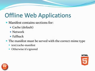 Offline Web Applications
 Manifest contains sections for:
    Cache (default)
    Network
    Fallback
 The manifest must be served with the correct mime type
   text/cache-manifest
   Otherwise it’s ignored
 