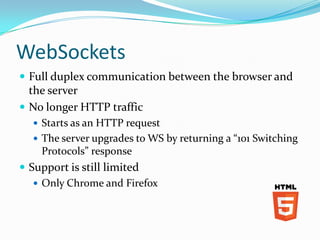 WebSockets
 Full duplex communication between the browser and
  the server
 No longer HTTP traffic
   Starts as an HTTP request
   The server upgrades to WS by returning a “101 Switching
    Protocols” response
 Support is still limited
    Only Chrome and Firefox
 