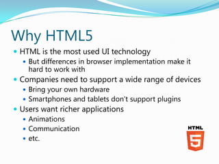 Why HTML5
 HTML is the most used UI technology
    But differences in browser implementation make it
     hard to work with
 Companies need to support a wide range of devices
    Bring your own hardware
    Smartphones and tablets don’t support plugins
 Users want richer applications
    Animations
    Communication
    etc.
 