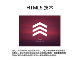 HTML5 技术




语义：作为 HTML5 的前端和中心，语义学能够赋予框架结构
以意义。更详尽的标签组合以及资源描述框架，微型数据和微
型格式将为你和你的用户打造一套数据驱动的网络。
 