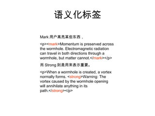 语义化标签

Mark 用户高亮某些东西，
<p><mark>Momentum is preserved across
the wormhole. Electromagnetic radiation
can travel in both directions through a
wormhole, but matter cannot.</mark></p>
而 Strong 则是用来表示重要。
<p>When a wormhole is created, a vortex
normally forms. <strong>Warning: The
vortex caused by the wormhole opening
will annihilate anything in its
path.</strong></p>
 
