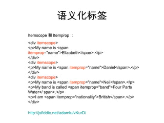 语义化标签
Itemscope 和 Itemprop ：
<div itemscope>
<p>My name is <span
itemprop="name">Elizabeth</span>.</p>
</div>
<div itemscope>
<p>My name is <span itemprop="name">Daniel</span>.</p>
</div>
<div itemscope>
<p>My name is <span itemprop="name">Neil</span>.</p>
<p>My band is called <span itemprop="band">Four Parts
Water</ span>.</p>
<p>I am <span itemprop="nationality">British</span>.</p>
</div>

http://jsfiddle.net/adamlu/vKurD/
 