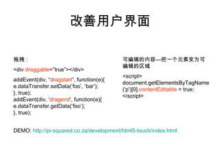 改善用户界面

拖拽：                                       可编辑的内容—把一个元素变为可
                                          编辑的区域
<div draggable=”true”></div>
                                          <script>
addEvent(div, “dragstart”, function(e){
                                          document.getElementsByTagName
e.dataTransfer.setData(‘foo’, ‘bar’);
                                          ('p')[0].contentEditable = true;
}, true);
                                          </script>
addEvent(div, ‘dragend’, function(e){
e.dataTransfer.getData(‘foo’);
}, true);


DEMO: http://pi-squared.co.za/development/html5-touch/index.html
 