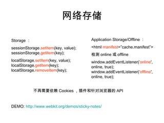 网络存储

Storage ：                                Application Storage/Offline ：

sessionStorage.setItem(key, value);      <html manifest=”cache.manifest”>
sessionStorage.getItem(key);             检测 online 或 offline
localStorage.setItem(key, value);        window.addEventListener('online',
localStorage.getItem(key);               online, true);
localStorage.removeItem(key);            window.addEventListener('offline',
                                         online, true);


            不再需要依赖 Cookies ，插件和针对浏览器的 API


DEMO: http://www.webkit.org/demos/sticky-notes/
 