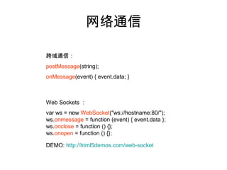 网络通信

跨域通信：
postMessage(string);
onMessage(event) { event.data; }



Web Sockets ：
var ws = new WebSocket("ws://hostname:80/");
ws.onmessage = function (event) { event.data };
ws.onclose = function () {};
ws.onopen = function () {};

DEMO: http://html5demos.com/web-socket
 