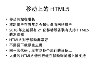 移动上的 HTML5
• 移动网站在增长
• 移动用户在五年后会超过桌面网络用户
• 2016 年之前将有 21 亿移动设备装有支持 HTML5
  的浏览器
• HTML5 对于移动非常好
• 不需要下载原生应用
• 同一套代码，发布到各个流行的设备上
• 大量的 HTML5 特性已经在移动浏览器上被支持
 
