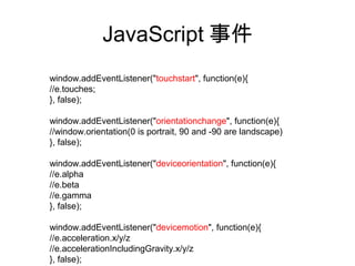 JavaScript 事件
window.addEventListener("touchstart", function(e){
//e.touches;
}, false);

window.addEventListener("orientationchange", function(e){
//window.orientation(0 is portrait, 90 and -90 are landscape)
}, false);

window.addEventListener("deviceorientation", function(e){
//e.alpha
//e.beta
//e.gamma
}, false);

window.addEventListener("devicemotion", function(e){
//e.acceleration.x/y/z
//e.accelerationIncludingGravity.x/y/z
}, false);
 