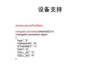 设备支持

window.devicePixelRatio

navigator.connection(Android2.2+)
//navigator.connection object
{
  "type": "3",
  "UNKNOWN": "0",
  "ETHERNET": "1",
  "WIFI": "2",
  "CELL_2G": "3",
  "CELL_3G": "4"
}
 