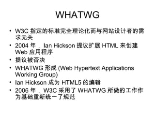 WHATWG
• W3C 指定的标准完全理论化而与网站设计者的需
  求无关
• 2004 年， Ian Hickson 提议扩展 HTML 来创建
  Web 应用程序
• 提议被否决
• WHATWG 形成 (Web Hypertext Applications
  Working Group)
• Ian Hickson 成为 HTML5 的编辑
• 2006 年， W3C 采用了 WHATWG 所做的工作作
  为基础重新统一了规范
 