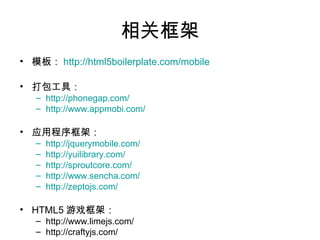 相关框架
• 模板： http://html5boilerplate.com/mobile

• 打包工具：
   – http://phonegap.com/
   – http://www.appmobi.com/

• 应用程序框架：
   –   http://jquerymobile.com/
   –   http://yuilibrary.com/
   –   http://sproutcore.com/
   –   http://www.sencha.com/
   –   http://zeptojs.com/

• HTML5 游戏框架：
   – http://www.limejs.com/
   – http://craftyjs.com/
 