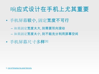 响应式设计在手机上尤其重要
• 手机屏幕较小, 固定宽度不可行
      – 如果固定宽度太大, 则需要双向滚动
      – 如果固定宽度太小, 则不能充分利用屏幕空间

• 手机屏幕尺寸多样[1]




1. List of displays by pixel density
 