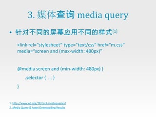 3. 媒体查询 media query
• 针对不同的屏幕应用不同的样式[1]
     <link rel=“stylesheet” type=“text/css” href=“m.css”
     media=“screen and (max-width: 480px)”


     @media screen and (min-width: 480px) {
           .selector { … }
     }


1. http://www.w3.org/TR/css3-mediaqueries/
2. Media Query & Asset Downloading Results
 