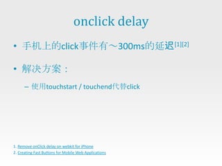 onclick delay
• 手机上的click事件有～300ms的延迟[1][2]

• 解决方案：
      – 使用touchstart / touchend代替click




1. Remove onClick delay on webkit for iPhone
2. Creating Fast Buttons for Mobile Web Applications
 