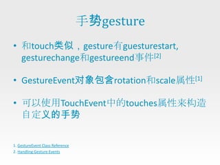手势gesture
• 和touch类似，gesture有guesturestart,
  gesturechange和gestureend事件[2]

• GestureEvent对象包含rotation和scale属性[1]

• 可以使用TouchEvent中的touches属性来构造
  自定义的手势

1. GestureEvent Class Reference
2. Handling Gesture Events
 