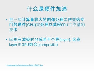 什么是硬件加速
• 把一些计算量较大的图像处理工作交给专
  门的硬件(GPU)来处理以减轻CPU工作量的
  技术

• 网页在渲染时分成若干个层(layer), 这些
  layer由GPU组合(composite)



1. Improving the Performance of your HTML5 App
 