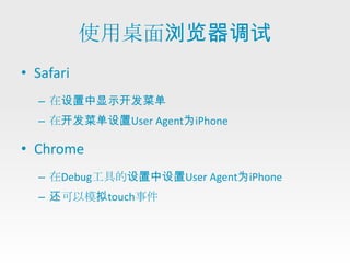 使用桌面浏览器调试
• Safari
  – 在设置中显示开发菜单
  – 在开发菜单设置User Agent为iPhone

• Chrome
  – 在Debug工具的设置中设置User Agent为iPhone
  – 还可以模拟touch事件
 
