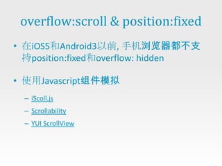 overflow:scroll & position:fixed
• 在iOS5和Android3以前, 手机浏览器都不支
  持position:fixed和overflow: hidden

• 使用Javascript组件模拟
  – iScoll.js
  – Scrollability
  – YUI ScrollView
 