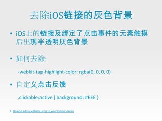 去除iOS链接的灰色背景
• iOS上的链接及绑定了点击事件的元素触摸
  后出现半透明灰色背景

• 如何去除:
      -webkit-tap-highlight-color: rgba(0, 0, 0, 0)

• 自定义点击反馈
      .clickable:active { background: #EEE }

1. How to add a website icon to your Home screen
 