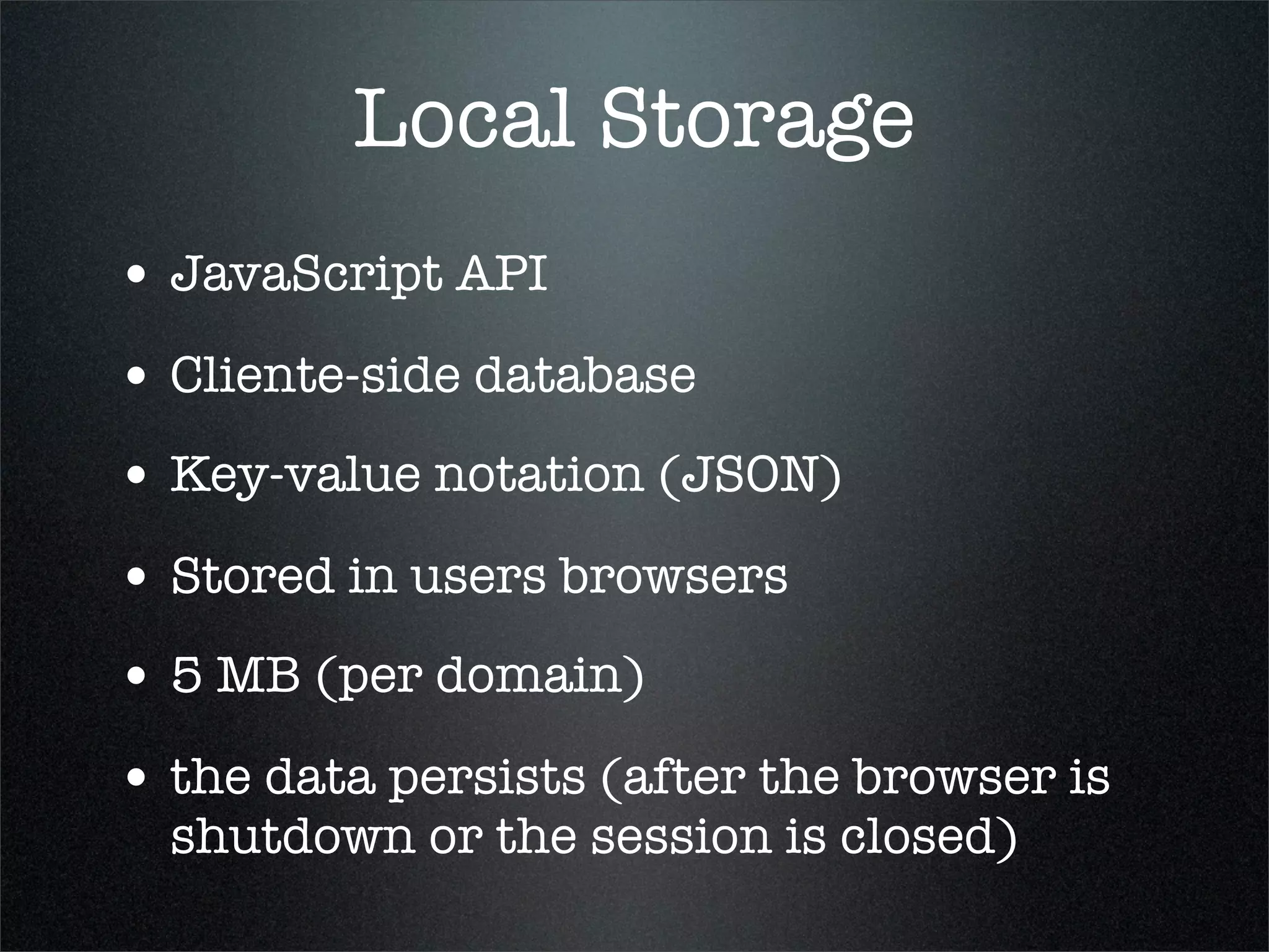Local Storage
• JavaScript API
• Cliente-side database
• Key-value notation (JSON)
• Stored in users browsers
• 5 MB (per domain)
• the data persists (after the browser is
  shutdown or the session is closed)
 