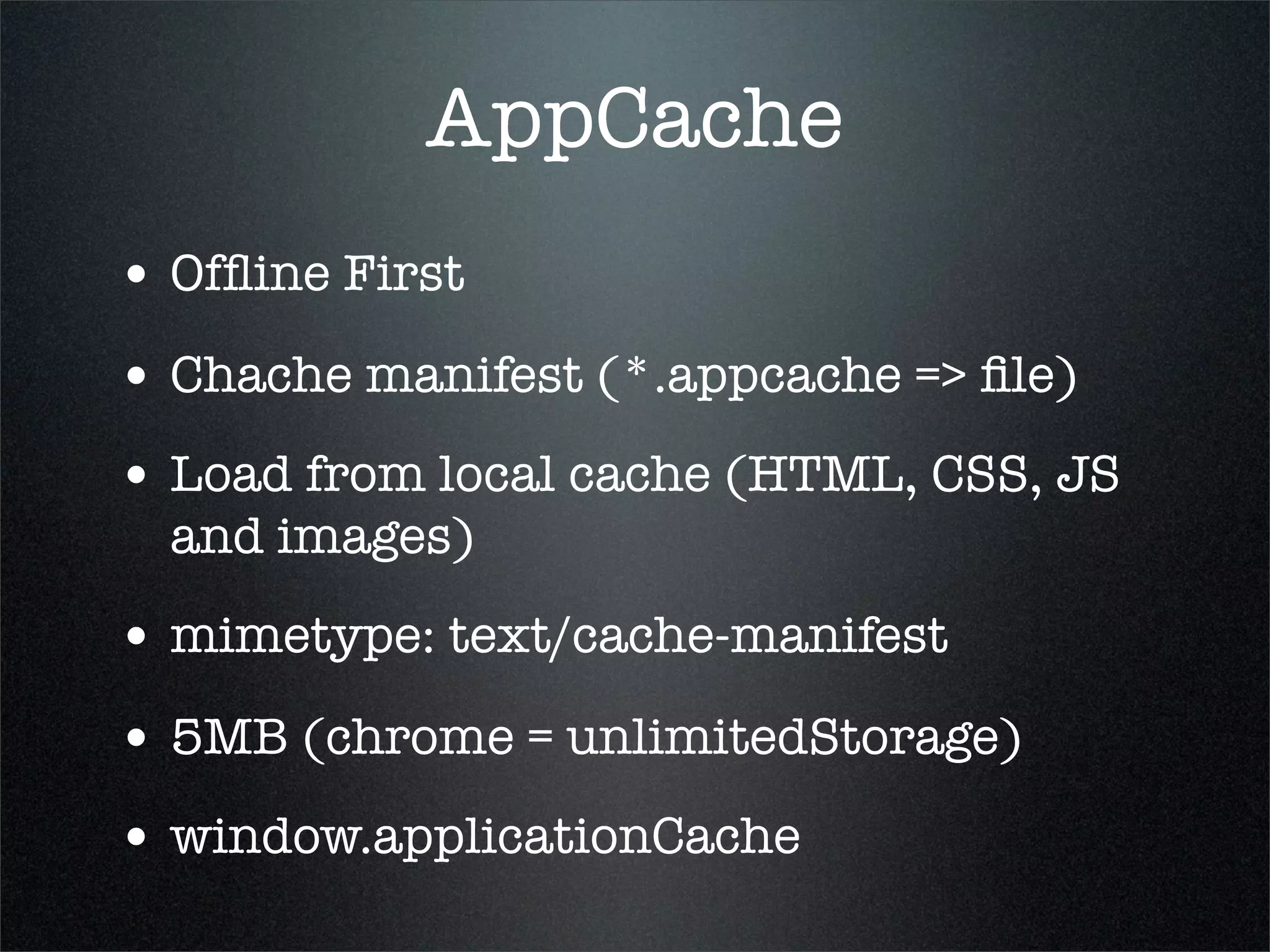 AppCache
• Ofﬂine First
• Chache manifest (*.appcache => ﬁle)
• Load from local cache (HTML, CSS, JS
  and images)
• mimetype: text/cache-manifest
• 5MB (chrome = unlimitedStorage)
• window.applicationCache
 