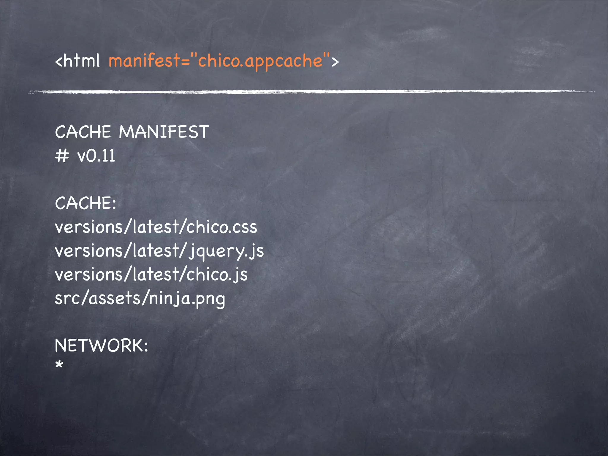<html manifest="chico.appcache">


CACHE MANIFEST
# v0.11

CACHE:
versions/latest/chico.css
versions/latest/jquery.js
versions/latest/chico.js
src/assets/ninja.png

NETWORK:
*
 