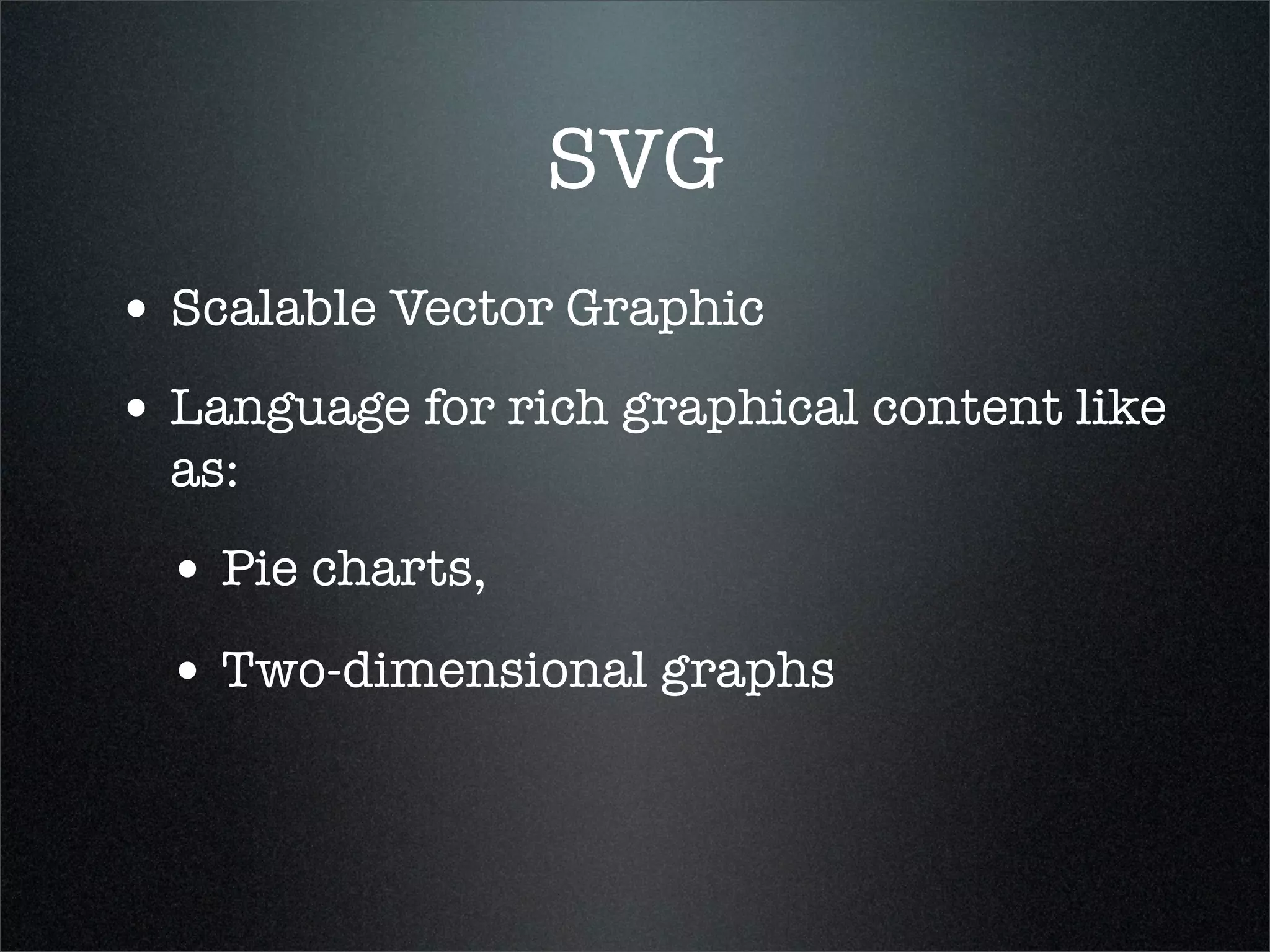 SVG
• Scalable Vector Graphic
• Language for rich graphical content like
  as:
  • Pie charts,
  • Two-dimensional graphs
 