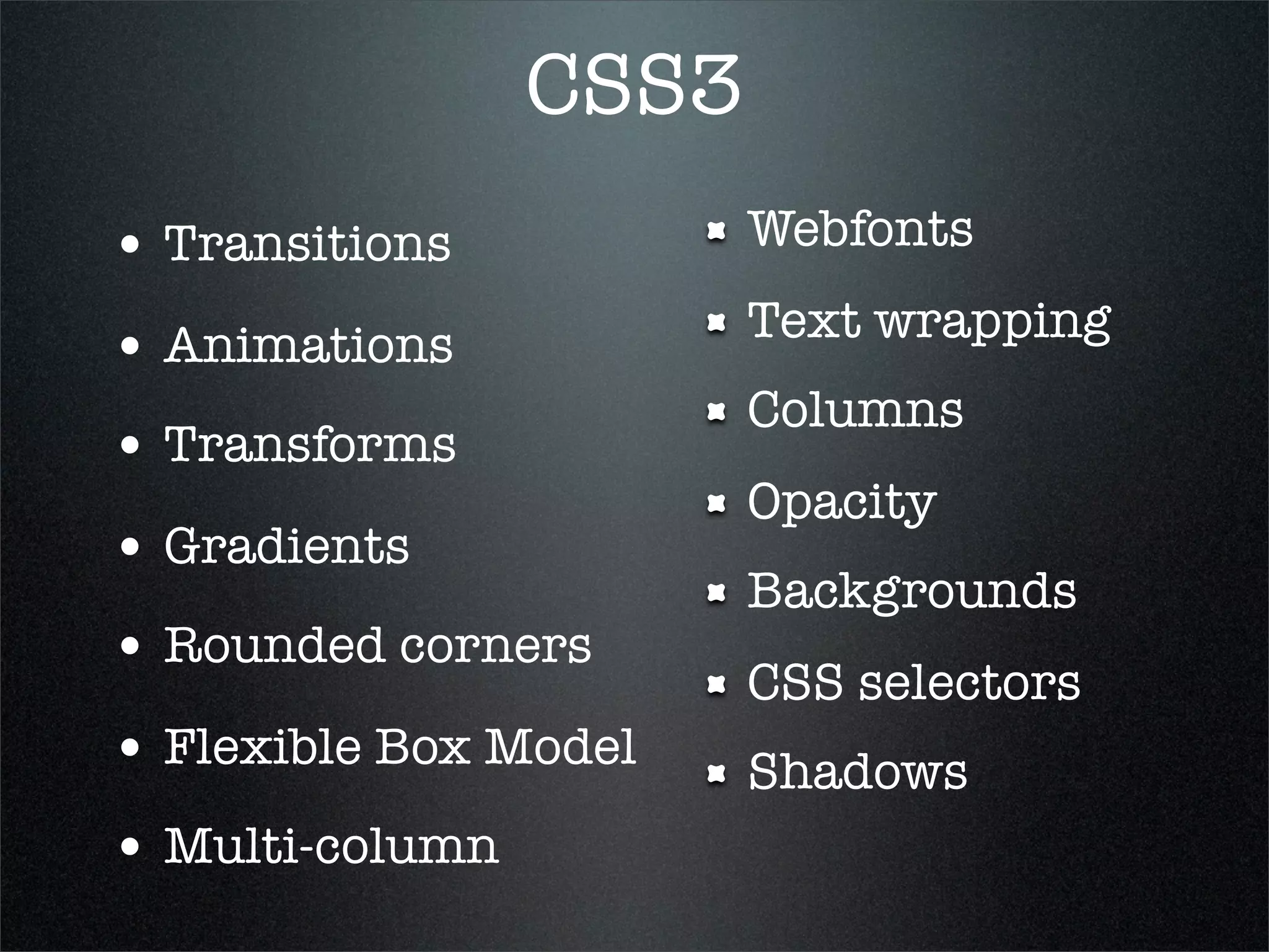 CSS3
• Transitions           Webfonts
                        Text wrapping
• Animations
                        Columns
• Transforms
                        Opacity
• Gradients
                        Backgrounds
• Rounded corners
                        CSS selectors
• Flexible Box Model    Shadows
• Multi-column
 