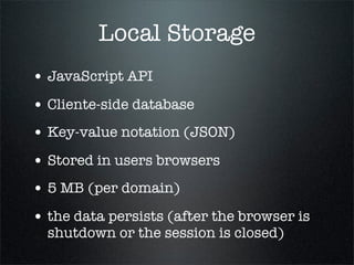 Local Storage
• JavaScript API
• Cliente-side database
• Key-value notation (JSON)
• Stored in users browsers
• 5 MB (per domain)
• the data persists (after the browser is
  shutdown or the session is closed)
 