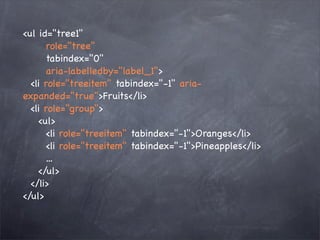 <ul id="tree1"
       role="tree"
       tabindex="0"
       aria-labelledby="label_1">
  <li role="treeitem" tabindex="-1" aria-
expanded="true">Fruits</li>
  <li role="group">
    <ul>
       <li role="treeitem" tabindex="-1">Oranges</li>
       <li role="treeitem" tabindex="-1">Pineapples</li>
       ...
    </ul>
  </li>
</ul>
 