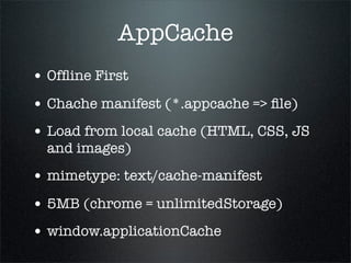 AppCache
• Ofﬂine First
• Chache manifest (*.appcache => ﬁle)
• Load from local cache (HTML, CSS, JS
  and images)
• mimetype: text/cache-manifest
• 5MB (chrome = unlimitedStorage)
• window.applicationCache
 