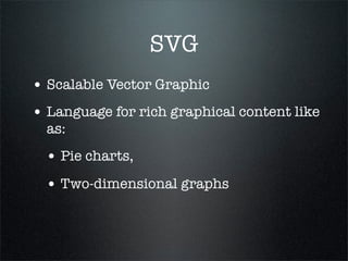 SVG
• Scalable Vector Graphic
• Language for rich graphical content like
  as:
  • Pie charts,
  • Two-dimensional graphs
 