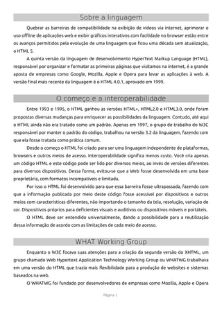 Sobre a linguagem
      Quebrar as barreiras de compatibilidade na exibição de vídeos via internet, aprimorar o
uso ofine de aplicações web e exibir gráfcos interativos com facilidade no browser estão entre
os avanços permitidos pela evolução de uma linguagem que fcou uma década sem atualização,
o HTML 5.
      A quinta versão da linguagem de desenvolvimento HyperText Markup Language (HTML),
responsável por organizar e formatar as primeiras páginas que visitamos na internet, é a grande
aposta de empresas como Google, Mozilla, Apple e Opera para levar as aplicações à web. A
versão fnal mais recente da linguagem é o HTML 4.0.1, aprovado em 1999.


                     O começo e a interoperabilidade
      Entre 1993 e 1995, o HTML ganhou as versões HTML+, HTML2.0 e HTML3.0, onde foram
propostas diversas mudanças para enriquecer as possibilidades da linguagem. Contudo, até aqui
o HTML ainda não era tratado como um padrão. Apenas em 1997, o grupo de trabalho do W3C
responsável por manter o padrão do código, trabalhou na versão 3.2 da linguagem, fazendo com
que ela fosse tratada como prática comum.
      Desde o começo o HTML foi criado para ser uma linguagem independente de plataformas,
browsers e outros meios de acesso. Interoperabilidade signifca menos custo. Você cria apenas
um código HTML e este código pode ser lido por diversos meios, ao invés de versões diferentes
para diversos dispositivos. Dessa forma, evitou-se que a Web fosse desenvolvida em uma base
proprietária, com formatos incompatíveis e limitada.
      Por isso o HTML foi desenvolvido para que essa barreira fosse ultrapassada, fazendo com
que a informação publicada por meio deste código fosse acessível por dispositivos e outros
meios com características diferentes, não importando o tamanho da tela, resolução, variação de
cor. Dispositivos próprios para defcientes visuais e auditivos ou dispositivos móveis e portáteis.
      O HTML deve ser entendido universalmente, dando a possibilidade para a reutilização
dessa informação de acordo com as limitações de cada meio de acesso.


                               WHAT Working Group
      Enquanto o W3C focava suas atenções para a criação da segunda versão do XHTML, um
grupo chamado Web Hypertext Application Technology Working Group ou WHATWG trabalhava
em uma versão do HTML que trazia mais fexibilidade para a produção de websites e sistemas
baseados na web.
      O WHATWG foi fundado por desenvolvedores de empresas como Mozilla, Apple e Opera

                                             Página 1
 