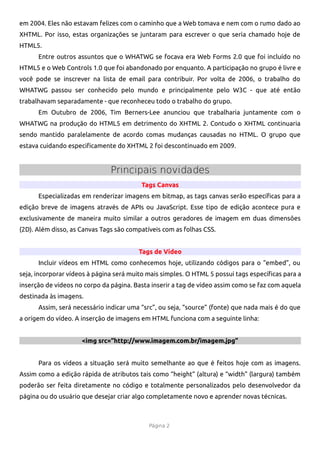 em 2004. Eles não estavam felizes com o caminho que a Web tomava e nem com o rumo dado ao
XHTML. Por isso, estas organizações se juntaram para escrever o que seria chamado hoje de
HTML5.
      Entre outros assuntos que o WHATWG se focava era Web Forms 2.0 que foi incluído no
HTML5 e o Web Controls 1.0 que foi abandonado por enquanto. A participação no grupo é livre e
você pode se inscrever na lista de email para contribuir. Por volta de 2006, o trabalho do
WHATWG passou ser conhecido pelo mundo e principalmente pelo W3C - que até então
trabalhavam separadamente - que reconheceu todo o trabalho do grupo.
      Em Outubro de 2006, Tim Berners-Lee anunciou que trabalharia juntamente com o
WHATWG na produção do HTML5 em detrimento do XHTML 2. Contudo o XHTML continuaria
sendo mantido paralelamente de acordo comas mudanças causadas no HTML. O grupo que
estava cuidando especifcamente do XHTML 2 foi descontinuado em 2009.


                               Principais novidades
                                         Tags Canvas
      Especializadas em renderizar imagens em bitmap, as tags canvas serão específcas para a
edição breve de imagens através de APIs ou JavaScript. Esse tipo de edição acontece pura e
exclusivamente de maneira muito similar a outros geradores de imagem em duas dimensões
(2D). Além disso, as Canvas Tags são compatíveis com as folhas CSS.


                                        Tags de Vídeo
      Incluir vídeos em HTML como conhecemos hoje, utilizando códigos para o “embed”, ou
seja, incorporar vídeos à página será muito mais simples. O HTML 5 possui tags específcas para a
inserção de vídeos no corpo da página. Basta inserir a tag de vídeo assim como se faz com aquela
destinada às imagens.
      Assim, será necessário indicar uma “src”, ou seja, “source” (fonte) que nada mais é do que
a origem do vídeo. A inserção de imagens em HTML funciona com a seguinte linha:


                     <img src=“http://www.imagem.com.br/imagem.jpg”


      Para os vídeos a situação será muito semelhante ao que é feitos hoje com as imagens.
Assim como a edição rápida de atributos tais como “height” (altura) e “width” (largura) também
poderão ser feita diretamente no código e totalmente personalizados pelo desenvolvedor da
página ou do usuário que desejar criar algo completamente novo e aprender novas técnicas.



                                            Página 2
 