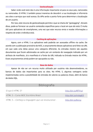 Geolocalização
      Saber onde você está não é uma informação importante só para os seus pais, namorados
ou namoradas. O HTML 5 também possui maneiras de descobrir a sua localização e informá-la
aos sites e serviços que você acessa. Os APIs serão o ponto forte para determinar a localização
de um usuário.
      Por isso, este recurso de geolocalização permite o que se chama de “geotagging”. Através
disso, pode-se fornecer ao usuário conteúdos específcos para o local em que ele está. É muito
útil para aplicativos de smartphones, uma vez que este recurso envia e recebe informações a
respeito de onde o indivíduo está.


                                     Caching de aplicações
      Agora, com o HTML 5 os aplicativos web poderão ser acessados ofine via cache. De
acordo com a publicação provisória da W3C, o arquivamento desses aplicativos será feito via URL
em que cada uma delas possui uma categoria diferente. As entradas mestre são aqueles
documentos que foram adicionados ao cache por um contexto de navegação indicado por um
atributo de manifesto. Já o manifesto é a fonte da URL indicada na Entrada mestre do HTML.
Esses arquivamentos ainda podem ser agrupados ou não.


                                        Base de dados
      Apesar de não ser um recurso muito utilizado por usuários não desenvolvedores, os
bancos de dados são importantes para os sites. No HTML 5, algumas vantagens serão
implementadas como a possibilidade de entradas de valores ou palavras chave, além do banco
de dados SQL.


                                       Bibliografia
O que é HTML 5?                                                      http://bit.ly/MPYnyl

HTML 5 – Curso W3C Escritório Brasil                                 http://bit.ly/mdqgE0

HTML 5 – Conheça a linguagem que vai revolucionar...                 http://bit.ly/8oniy




                                            Página 3
 